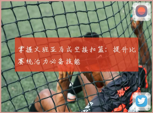 掌握文班亚马式空接扣篮：提升比赛统治力必备技能