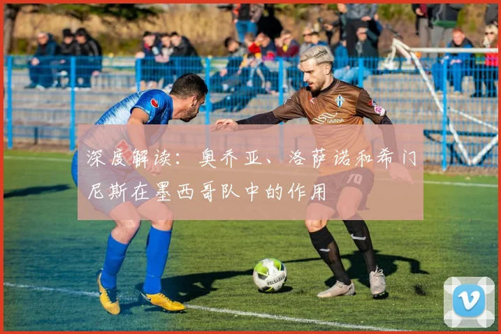 深度解读:奥乔亚、洛萨诺和希门尼斯在墨西哥队中的作用