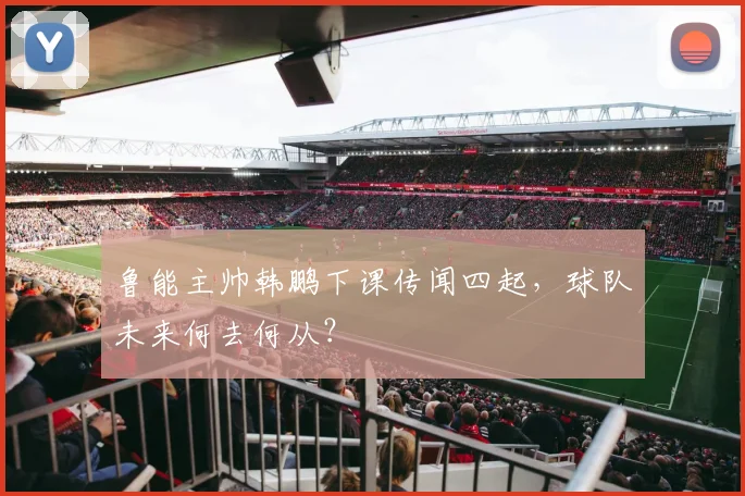 鲁能主帅韩鹏下课传闻四起,球队未来何去何从?