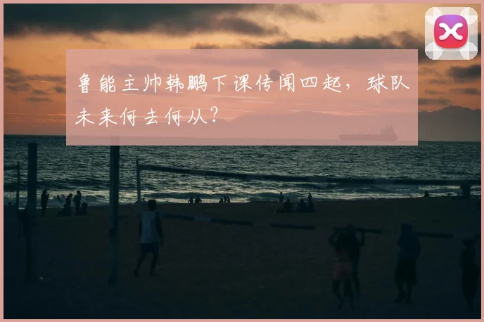 鲁能主帅韩鹏下课传闻四起,球队未来何去何从?
