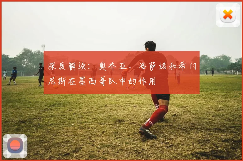 深度解读:奥乔亚、洛萨诺和希门尼斯在墨西哥队中的作用